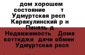 дом хорошем состояние 650000т - Удмуртская респ., Каракулинский р-н, Пинязь д. Недвижимость » Дома, коттеджи, дачи обмен   . Удмуртская респ.